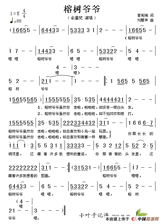【歌谱是这个吗?这是歌谱】 榕树爷爷,榕树爷爷, 榕树爷爷,榕树爷爷, 榕树爷爷虽然你老啦, 却没有一根白头发; 榕树爷爷虽然你老啦, 却总喜欢和小一起玩耍。 你那长长的胡须里, 还藏着许多我想听的童话。 你那青青的头发里, 还藏着许多我想看的图画。 榕树爷爷虽然你老啦, 却不怕风吹和雨打; 榕树爷爷虽然你老啦, 却总喜欢和青藤一样攀崖。 你那长长的胡须里, 还藏着许多我想听的童话。 你那青青的头发里, 还藏着许多我想看的图画。 榕树爷爷,榕树爷爷。 【歌词应该是这个吧。。】
